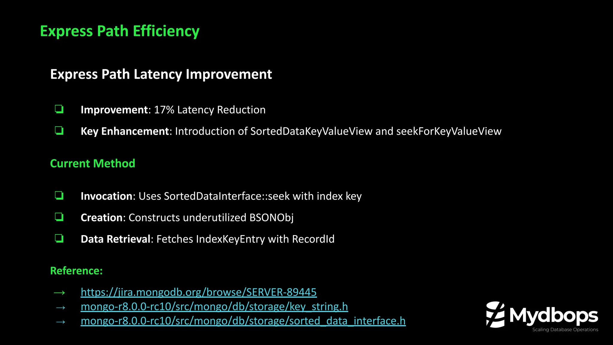 Express Path Latency Improvement
❏ Improvement: 17% Latency Reduction
❏ Key Enhancement: Introduction of SortedDataKeyValueView and seekForKeyValueView
Current Method
❏ Invocation: Uses SortedDataInterface::seek with index key
❏ Creation: Constructs underutilized BSONObj
❏ Data Retrieval: Fetches IndexKeyEntry with RecordId
Reference:
→ https://jira.mongodb.org/browse/SERVER-89445
→ mongo-r8.0.0-rc10/src/mongo/db/storage/key_string.h
→ mongo-r8.0.0-rc10/src/mongo/db/storage/sorted_data_interface.h
Express Path Efficiency
 