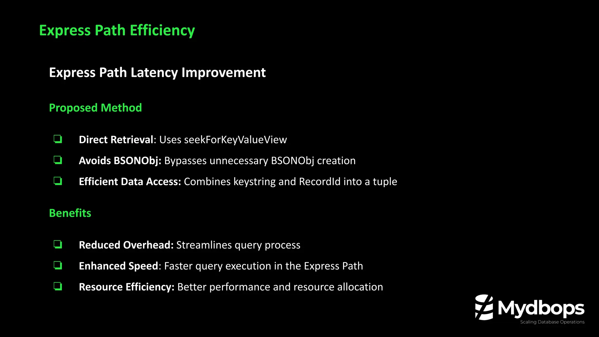 Express Path Latency Improvement
Proposed Method
❏ Direct Retrieval: Uses seekForKeyValueView
❏ Avoids BSONObj: Bypasses unnecessary BSONObj creation
❏ Efficient Data Access: Combines keystring and RecordId into a tuple
Benefits
❏ Reduced Overhead: Streamlines query process
❏ Enhanced Speed: Faster query execution in the Express Path
❏ Resource Efficiency: Better performance and resource allocation
Express Path Efficiency
 