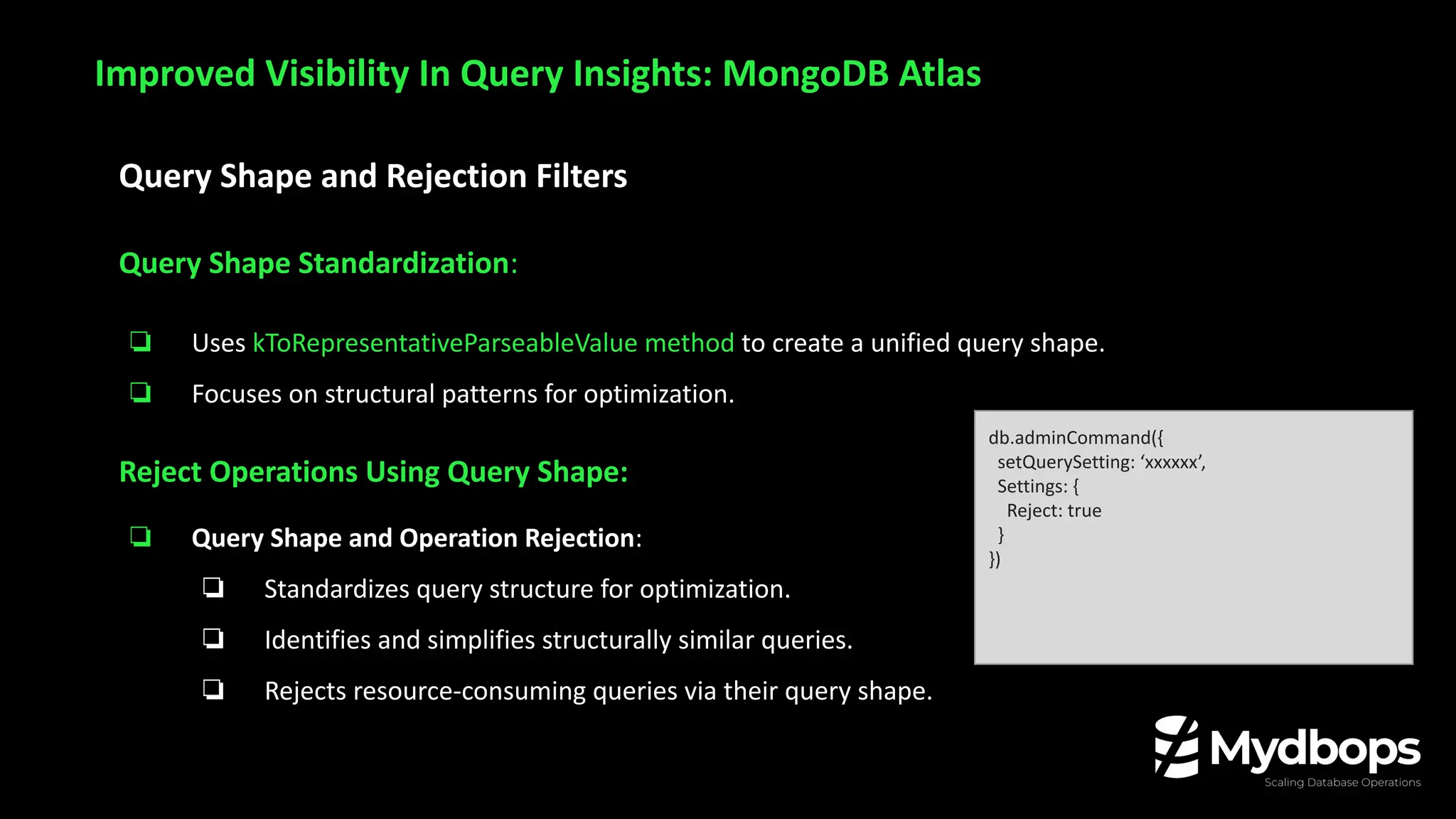 Query Shape and Rejection Filters
Query Shape Standardization:
❏ Uses kToRepresentativeParseableValue method to create a unified query shape.
❏ Focuses on structural patterns for optimization.
Reject Operations Using Query Shape:
❏ Query Shape and Operation Rejection:
❏ Standardizes query structure for optimization.
❏ Identifies and simplifies structurally similar queries.
❏ Rejects resource-consuming queries via their query shape.
Improved Visibility In Query Insights: MongoDB Atlas
db.adminCommand({
setQuerySetting: ‘xxxxxx’,
Settings: {
Reject: true
}
})
 
