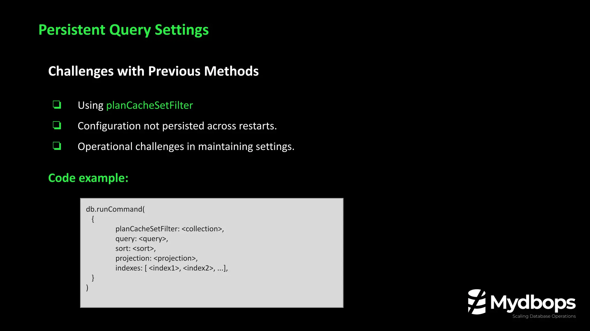Challenges with Previous Methods
❏ Using planCacheSetFilter
❏ Configuration not persisted across restarts.
❏ Operational challenges in maintaining settings.
Code example:
Persistent Query Settings
db.runCommand(
{
planCacheSetFilter: <collection>,
query: <query>,
sort: <sort>,
projection: <projection>,
indexes: [ <index1>, <index2>, ...],
}
)
 