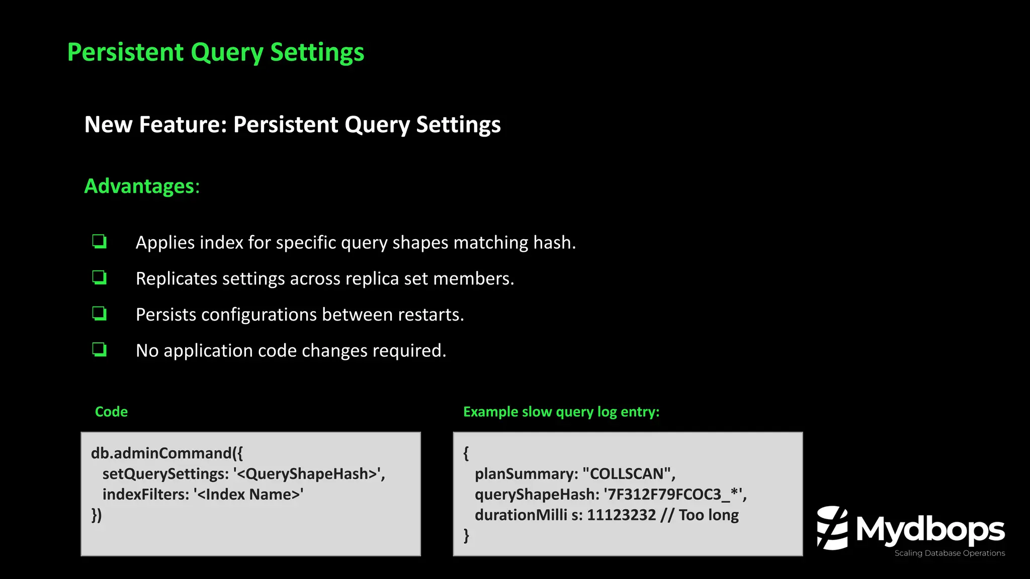 New Feature: Persistent Query Settings
Advantages:
❏ Applies index for specific query shapes matching hash.
❏ Replicates settings across replica set members.
❏ Persists configurations between restarts.
❏ No application code changes required.
Persistent Query Settings
db.adminCommand({
setQuerySettings: '<QueryShapeHash>',
indexFilters: '<Index Name>'
})
{
planSummary: "COLLSCAN",
queryShapeHash: '7F312F79FCOC3_*',
durationMilli s: 11123232 // Too long
}
Code Example slow query log entry:
 