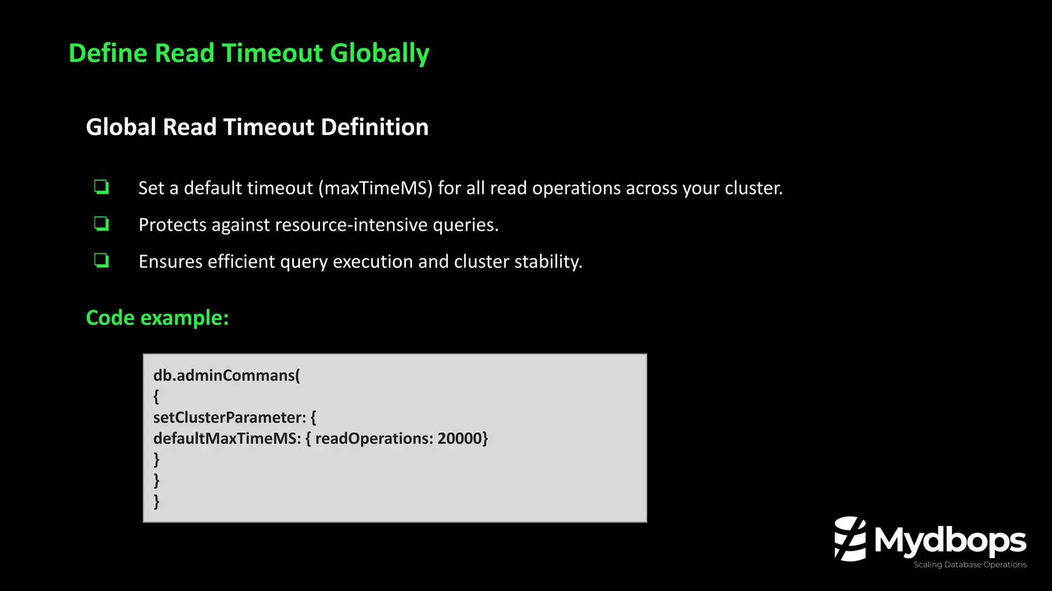 Global Read Timeout Definition
❏ Set a default timeout (maxTimeMS) for all read operations across your cluster.
❏ Protects against resource-intensive queries.
❏ Ensures efficient query execution and cluster stability.
Code example:
Define Read Timeout Globally
db.adminCommans(
{
setClusterParameter: {
defaultMaxTimeMS: { readOperations: 20000}
}
}
}
 