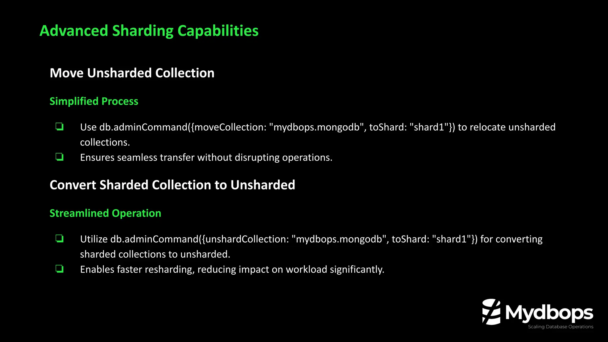 Move Unsharded Collection
Simplified Process
❏ Use db.adminCommand({moveCollection: "mydbops.mongodb", toShard: "shard1"}) to relocate unsharded
collections.
❏ Ensures seamless transfer without disrupting operations.
Convert Sharded Collection to Unsharded
Streamlined Operation
❏ Utilize db.adminCommand({unshardCollection: "mydbops.mongodb", toShard: "shard1"}) for converting
sharded collections to unsharded.
❏ Enables faster resharding, reducing impact on workload significantly.
Advanced Sharding Capabilities
 