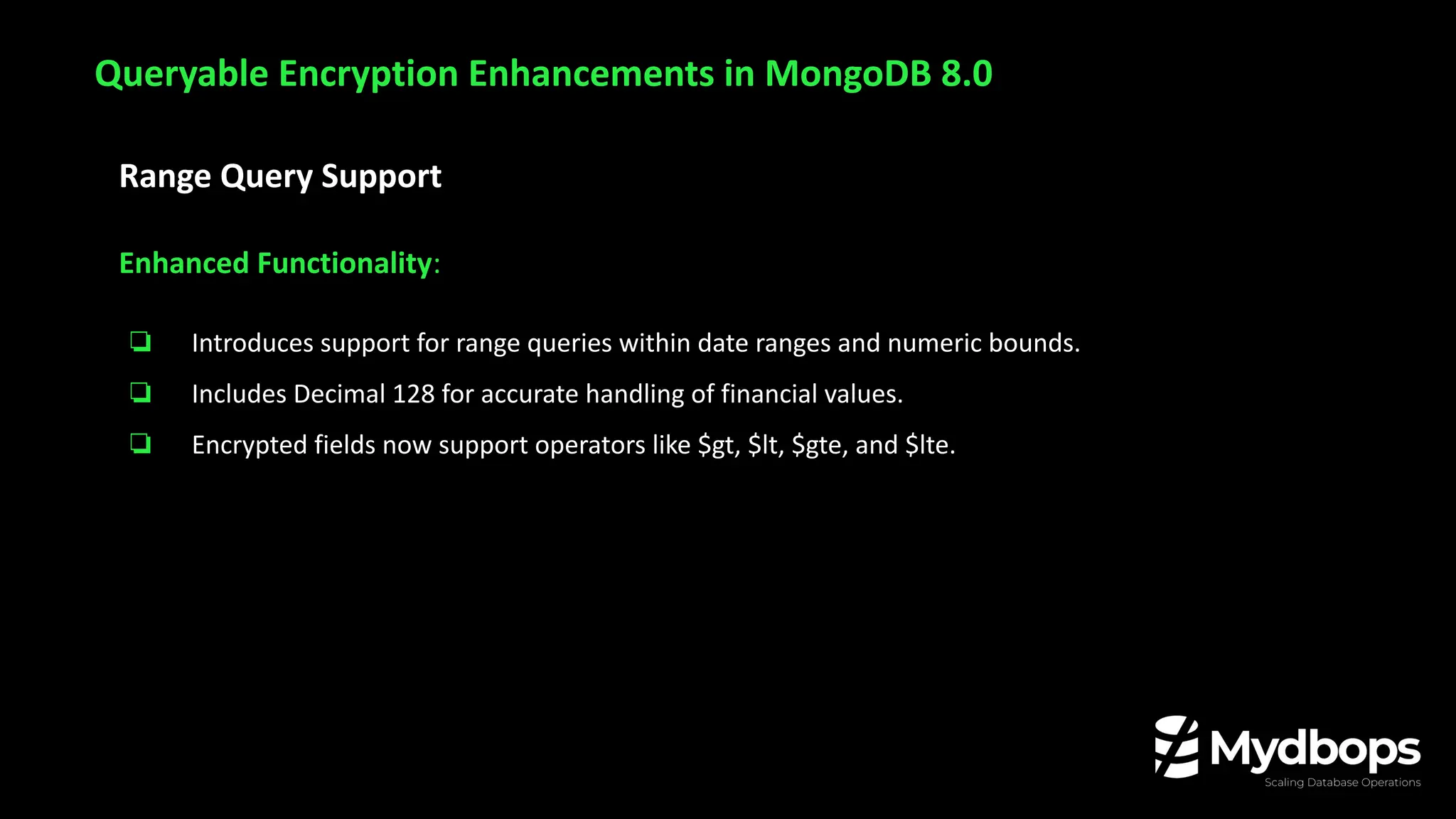 Range Query Support
Enhanced Functionality:
❏ Introduces support for range queries within date ranges and numeric bounds.
❏ Includes Decimal 128 for accurate handling of financial values.
❏ Encrypted fields now support operators like $gt, $lt, $gte, and $lte.
Queryable Encryption Enhancements in MongoDB 8.0
 