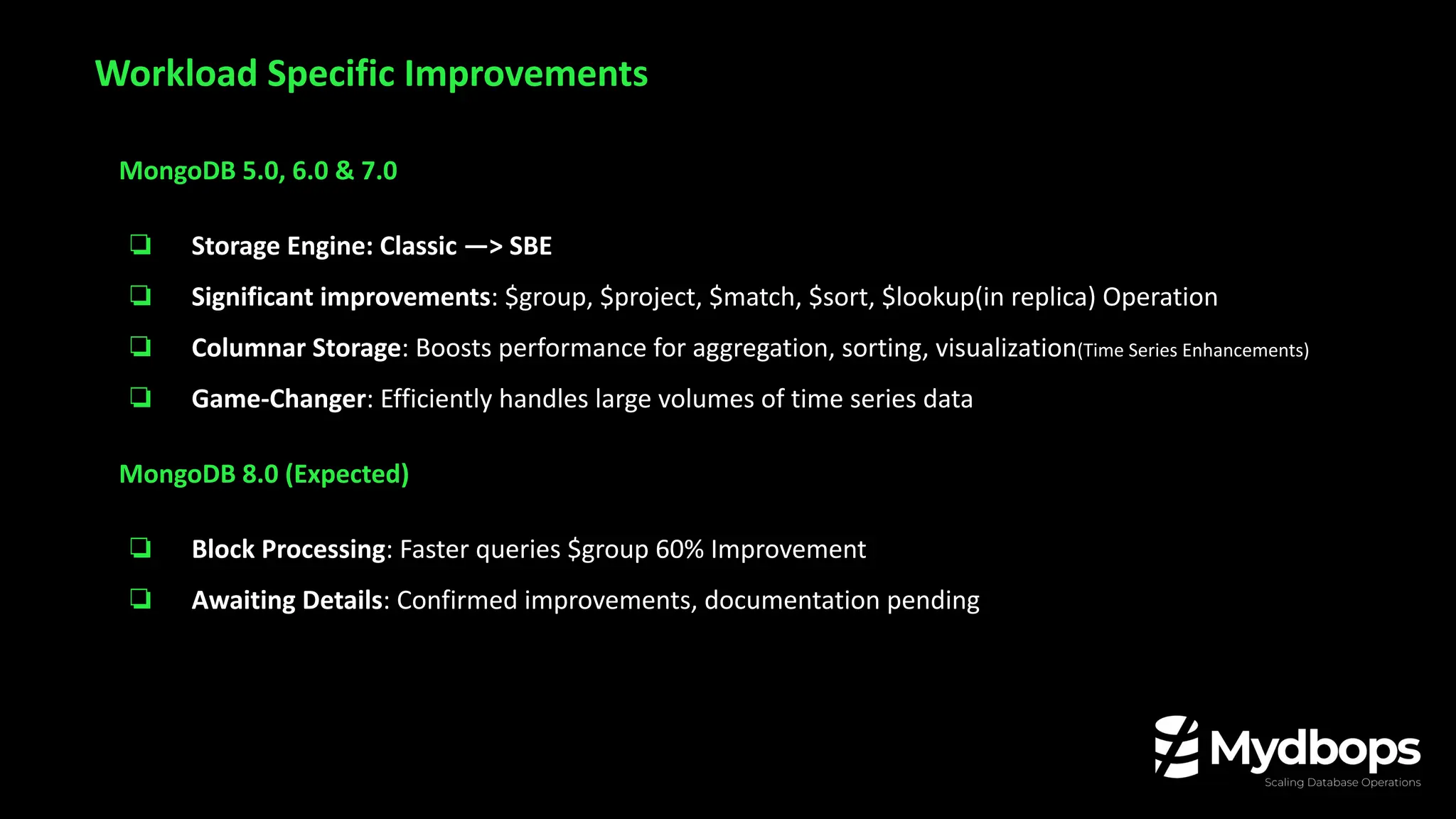 MongoDB 5.0, 6.0 & 7.0
❏ Storage Engine: Classic —> SBE
❏ Significant improvements: $group, $project, $match, $sort, $lookup(in replica) Operation
❏ Columnar Storage: Boosts performance for aggregation, sorting, visualization(Time Series Enhancements)
❏ Game-Changer: Efficiently handles large volumes of time series data
MongoDB 8.0 (Expected)
❏ Block Processing: Faster queries $group 60% Improvement
❏ Awaiting Details: Confirmed improvements, documentation pending
Workload Specific Improvements
 