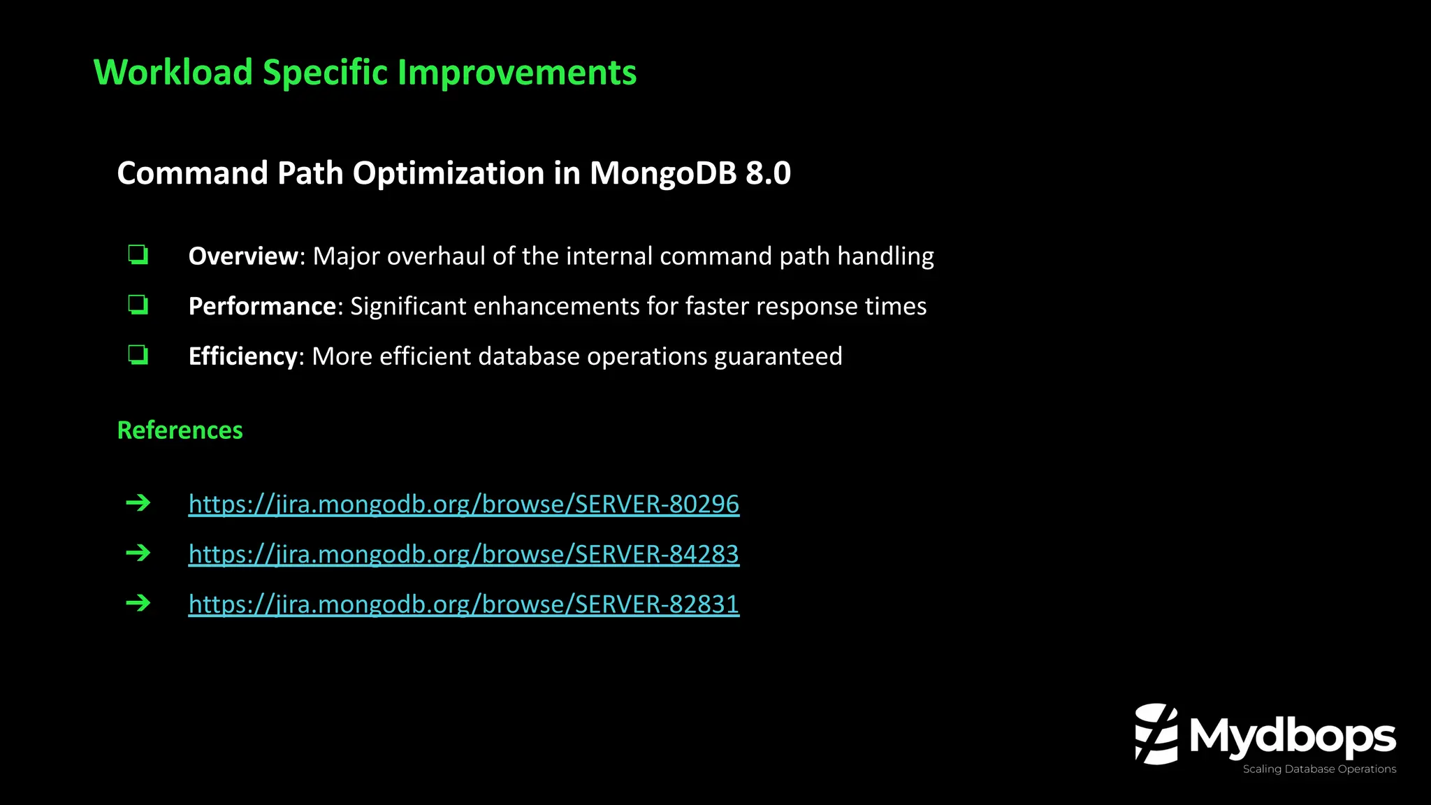 Command Path Optimization in MongoDB 8.0
❏ Overview: Major overhaul of the internal command path handling
❏ Performance: Significant enhancements for faster response times
❏ Efficiency: More efficient database operations guaranteed
References
➔ https://jira.mongodb.org/browse/SERVER-80296
➔ https://jira.mongodb.org/browse/SERVER-84283
➔ https://jira.mongodb.org/browse/SERVER-82831
Workload Specific Improvements
 