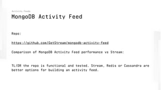 MongoDB Activity Feed
Activity Feeds
Repo:
https://github.com/GetStream/mongodb-activity-feed
Comparison of MongoDB Activity Feed performance vs Stream:
 
TL/DR the repo is functional and tested. Stream, Redis or Cassandra are
better options for building an activity feed.
 