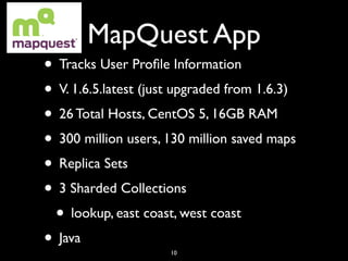 MapQuest App
• Tracks User Proﬁle Information
• V. 1.6.5.latest (just upgraded from 1.6.3)
• 26 Total Hosts, CentOS 5, 16GB RAM
• 300 million users, 130 million saved maps
• Replica Sets
• 3 Sharded Collections
 • lookup, east coast, west coast
• Java                10
 