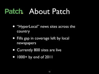 About Patch
• “HyperLocal” news sites across the
  country
• Fills gap in coverage left by local
  newspapers
• Currently 800 sites are live
• 1000+ by end of 2011
                       12
 