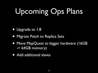 Upcoming Ops Plans

• Upgrade to 1.8
• Migrate Patch to Replica Sets
• Move MapQuest to bigger hardware (16GB
  -> 64GB memory)
• Add additional slaves

                     14
 