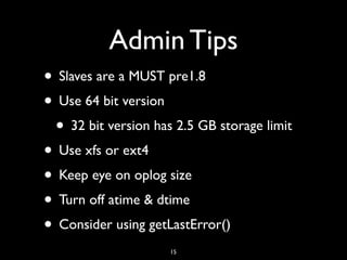 Admin Tips
• Slaves are a MUST pre1.8
• Use 64 bit version
 • 32 bit version has 2.5 GB storage limit
• Use xfs or ext4
• Keep eye on oplog size
• Turn off atime & dtime
• Consider using getLastError()
                     15
 