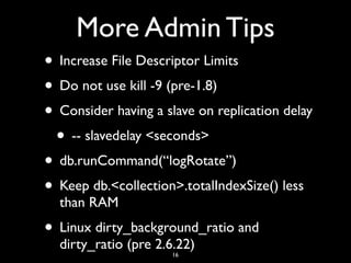 More Admin Tips
• Increase File Descriptor Limits
• Do not use kill -9 (pre-1.8)
• Consider having a slave on replication delay
 • -- slavedelay <seconds>
• db.runCommand(“logRotate”)
• Keep db.<collection>.totalIndexSize() less
  than RAM
• Linux dirty_background_ratio and
  dirty_ratio (pre 2.6.22)
                     16
 