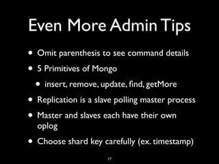 Even More Admin Tips
• Omit parenthesis to see command details
• 5 Primitives of Mongo
 • insert, remove, update, ﬁnd, getMore
• Replication is a slave polling master process
• Master and slaves each have their own
  oplog
• Choose shard key carefully (ex. timestamp)
                      17
 