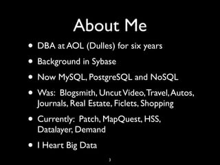 About Me
• DBA at AOL (Dulles) for six years
• Background in Sybase
• Now MySQL, PostgreSQL and NoSQL
• Was: Blogsmith, Uncut Video, Travel, Autos,
  Journals, Real Estate, Ficlets, Shopping
• Currently: Patch, MapQuest, HSS,
  Datalayer, Demand
• I Heart Big Data
                       3
 