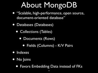 About MongoDB
• “Scalable, high-performance, open source,
  document-oriented database”
• Databases (Databases)
 • Collections (Tables)
    • Documents (Rows)
     • Fields (Columns) - K/V Pairs
• Indexes
• No Joins
 • Favors Embedding Data instead of FKs
                     4
 