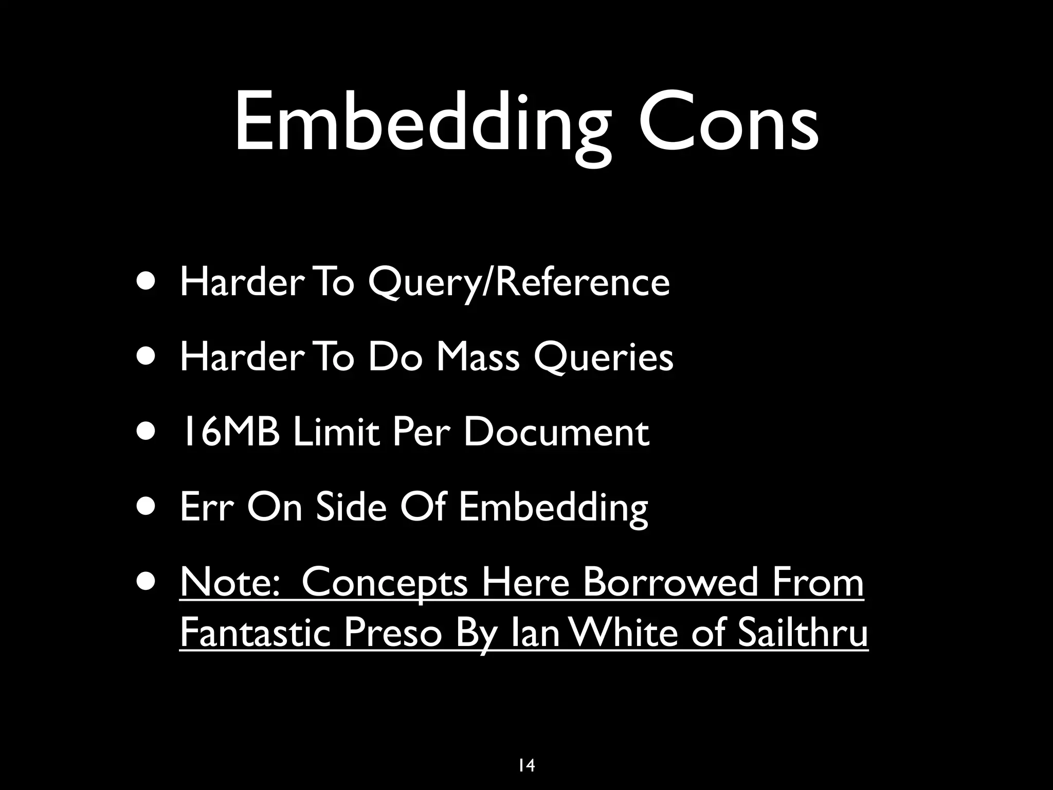 Embedding Cons
• Harder To Query/Reference
• Harder To Do Mass Queries
• 16MB Limit Per Document
• Err On Side Of Embedding
• Note: Concepts Here Borrowed From
  Fantastic Preso By Ian White of Sailthru

                     14
 
