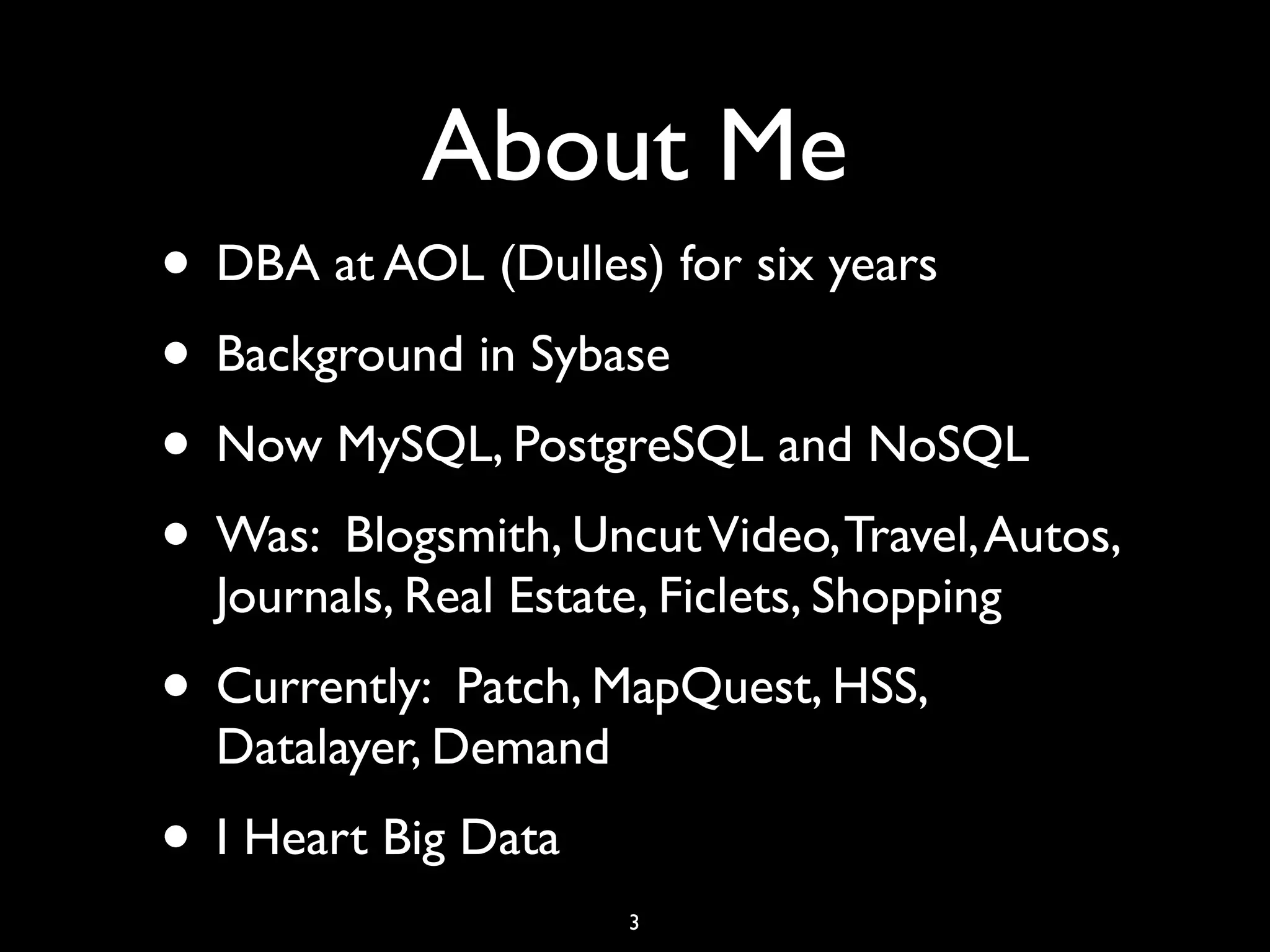 About Me
• DBA at AOL (Dulles) for six years
• Background in Sybase
• Now MySQL, PostgreSQL and NoSQL
• Was: Blogsmith, Uncut Video, Travel, Autos,
  Journals, Real Estate, Ficlets, Shopping
• Currently: Patch, MapQuest, HSS,
  Datalayer, Demand
• I Heart Big Data
                       3
 