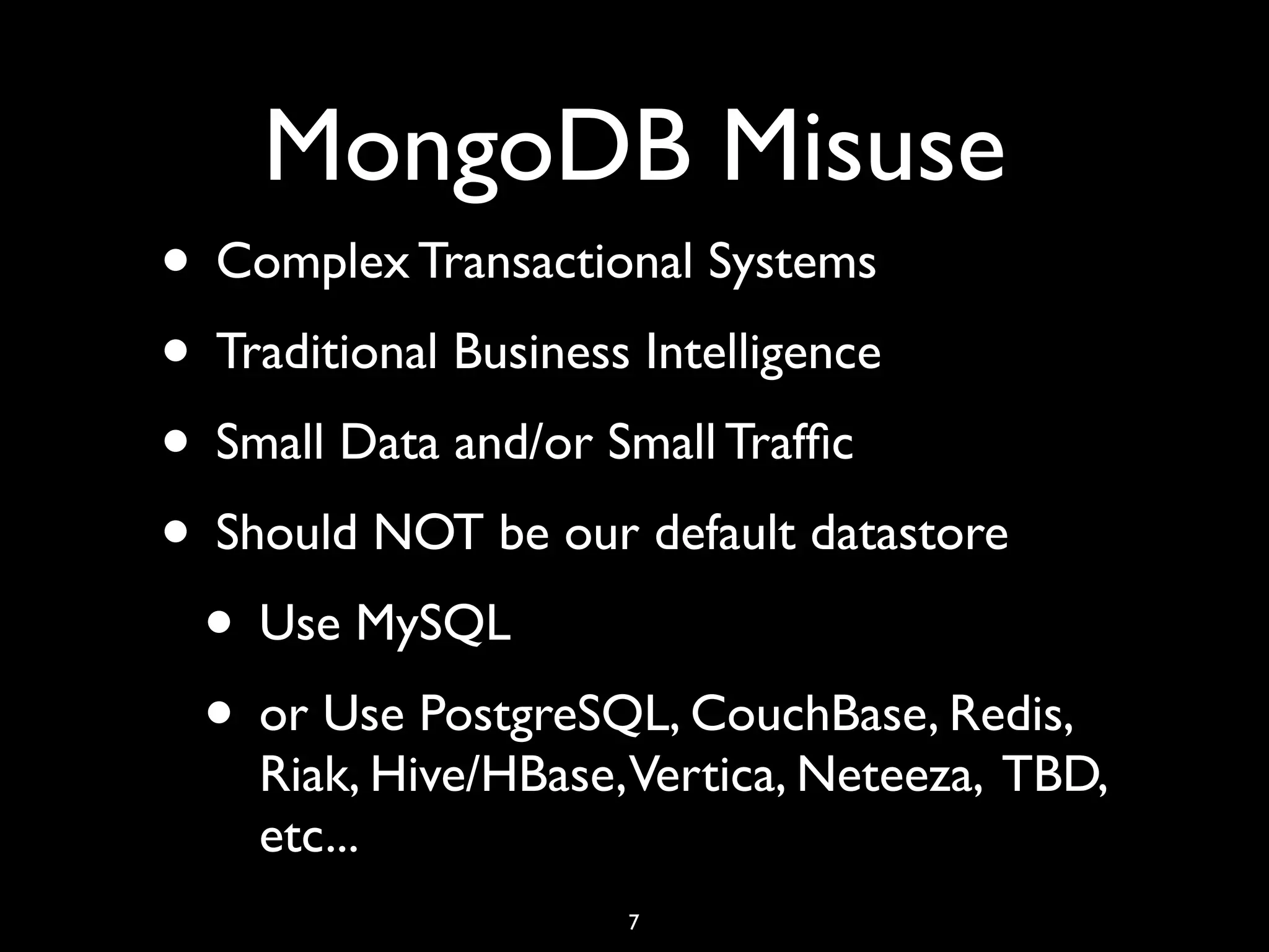 MongoDB Misuse
• Complex Transactional Systems
• Traditional Business Intelligence
• Small Data and/or Small Trafﬁc
• Should NOT be our default datastore
 • Use MySQL
 • or Use PostgreSQL, CouchBase, Redis,
    Riak, Hive/HBase,Vertica, Neteeza, TBD,
    etc...
                    7
 