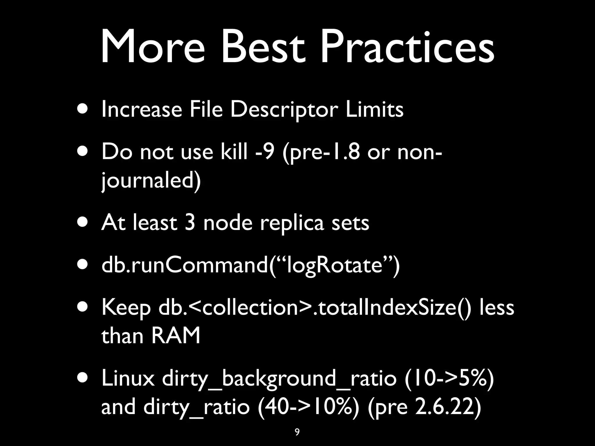 More Best Practices
• Increase File Descriptor Limits
• Do not use kill -9 (pre-1.8 or non-
  journaled)
• At least 3 node replica sets
• db.runCommand(“logRotate”)
• Keep db.<collection>.totalIndexSize() less
  than RAM
• Linux dirty_background_ratio (10->5%)
  and dirty_ratio (40->10%) (pre 2.6.22)
                      9
 