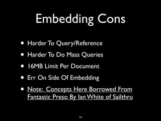 Embedding Cons
• Harder To Query/Reference
• Harder To Do Mass Queries
• 16MB Limit Per Document
• Err On Side Of Embedding
• Note: Concepts Here Borrowed From
  Fantastic Preso By Ian White of Sailthru

                     14
 
