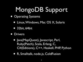 MongoDB Support
• Operating Systems
 • Linux, Windows, Mac OS X, Solaris
 • 32bit, 64bit
• Drivers
 • Java(MapQuest), Javascript, Perl,
    Ruby(Patch), Scala, Erlang, C,
    C#(Editions), C++, Haskell, PHP, Python
 • R, Smalltalk, node.js, ColdFusion
                     5
 