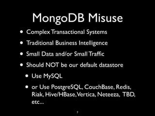 MongoDB Misuse
• Complex Transactional Systems
• Traditional Business Intelligence
• Small Data and/or Small Trafﬁc
• Should NOT be our default datastore
 • Use MySQL
 • or Use PostgreSQL, CouchBase, Redis,
    Riak, Hive/HBase,Vertica, Neteeza, TBD,
    etc...
                    7
 