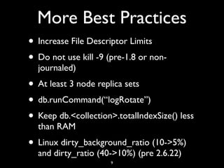 More Best Practices
• Increase File Descriptor Limits
• Do not use kill -9 (pre-1.8 or non-
  journaled)
• At least 3 node replica sets
• db.runCommand(“logRotate”)
• Keep db.<collection>.totalIndexSize() less
  than RAM
• Linux dirty_background_ratio (10->5%)
  and dirty_ratio (40->10%) (pre 2.6.22)
                      9
 