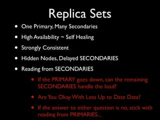 Replica Sets
•   One Primary, Many Secondaries

•   High Availability ~ Self Healing

•   Strongly Consistent

•   Hidden Nodes, Delayed SECONDARIES

•   Reading from SECONDARIES

        •   If the PRIMARY goes down, can the remaining
            SECONDARIES handle the load?

        •   Are You Okay With Less Up to Date Data?

        •   If the answer to either question is no, stick with
            reading from PRIMARIES...
 