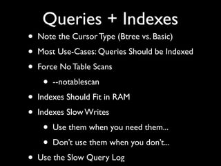 Queries + Indexes
•   Note the Cursor Type (Btree vs. Basic)
•   Most Use-Cases: Queries Should be Indexed
•   Force No Table Scans
     •   --notablescan
•   Indexes Should Fit in RAM
•   Indexes Slow Writes
     •   Use them when you need them...
     •   Don’t use them when you don’t...
•   Use the Slow Query Log
 