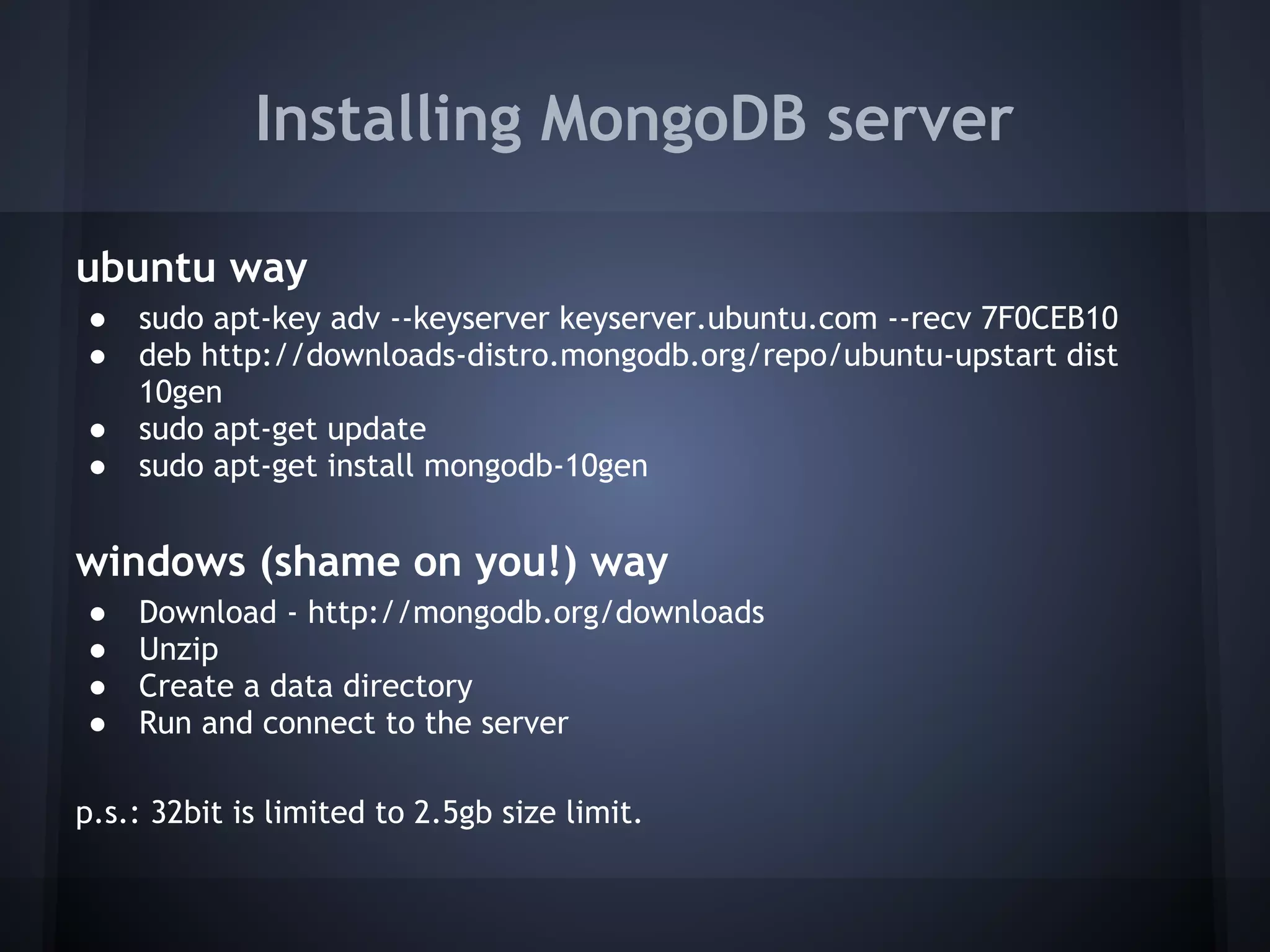 Installing MongoDB server

ubuntu way
    ●   sudo apt-key adv --keyserver keyserver.ubuntu.com --recv 7F0CEB10
    ●   deb http://downloads-distro.mongodb.org/repo/ubuntu-upstart dist
        10gen
    ●   sudo apt-get update
    ●   sudo apt-get install mongodb-10gen
 
windows (shame on you!) way
    ●   Download - http://mongodb.org/downloads
    ●   Unzip
    ●   Create a data directory
    ●   Run and connect to the server
 
p.s.: 32bit is limited to 2.5gb size limit.
 