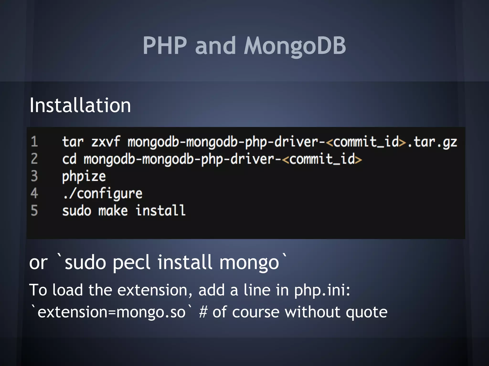 PHP and MongoDB

Installation
 
 
 
 
 
or `sudo pecl install mongo`
To load the extension, add a line in php.ini:
`extension=mongo.so` # of course without quote
 
 