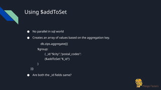 Using $addToSet
● No parallel in sql world
● Creates an array of values based on the aggregation key.
db.zips.aggregate([{
$group:
{ _id:"$city","postal_codes":
{$addToSet:"$_id"}
}
}])
● Are both the _id fields same?
 