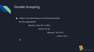 Double Grouping
● Unlike in the sql world you can do double grouping
db.class.aggregate([{
$group:{ _id:{a:"$a", b:"$b"},
c:{$max:"$c"}}},
{$group:{ _id:"$_id.a",
c:{$min:"$c"}}
}])
 