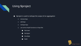 Using $project
● $project is used to reshape the output of an aggregation
○ remove keys
○ add keys
○ reshape keys
○ use some simple functions on keys like
■ $toLower
■ $toUpper
■ $multiply
■ $add
 