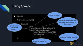 Using $project
● Example
db.products.aggregate([
{
$project:{
_id:0,
'maker':{$toLower:"$manufacturer"},
'details':{'category':"$category",
'price':{"$multiply":["$price",10]},
'item':'$name'}
}
}])
omit '_id' field
rename '$manufacturer'
to maker and convert to
lowercase
create a new
document
'details'
rename '$name' to
item
multiply '$price' with 10
 