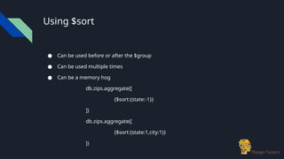 Using $sort
● Can be used before or after the $group
● Can be used multiple times
● Can be a memory hog
db.zips.aggregate([
{$sort:{state:-1}}
])
db.zips.aggregate([
{$sort:{state:1,city:1}}
])
 