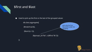 $first and $last
● Used to pick up the first or the last of the grouped values
db.class.aggregate([
{$match:{a:0}},
{$sort:{c:-1}},
{$group:{_id:"$a", c:{$first:"$c"}}}
])
pick only the first
document under the
grouping
 