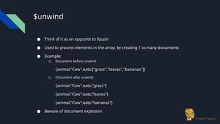 $unwind
● Think of it as an opposite to $push
● Used to process elements in the array, by creating 1 to many documents
● Example:
○ Document before unwind
{animal:"Cow",eats:["grass","leaves","bananas"]}
○ Document after unwind
{animal:"Cow",eats:"grass"}
{animal:"Cow",eats:"leaves"}
{animal:"Cow",eats:"bananas"}
● Beware of document explosion
 
