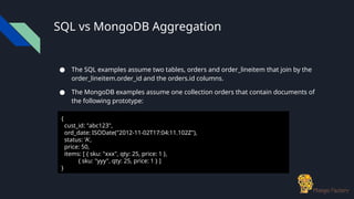 SQL vs MongoDB Aggregation
● The SQL examples assume two tables, orders and order_lineitem that join by the
order_lineitem.order_id and the orders.id columns.
● The MongoDB examples assume one collection orders that contain documents of
the following prototype:
{
cust_id: "abc123",
ord_date: ISODate("2012-11-02T17:04:11.102Z"),
status: 'A',
price: 50,
items: [ { sku: "xxx", qty: 25, price: 1 },
{ sku: "yyy", qty: 25, price: 1 } ]
}
 