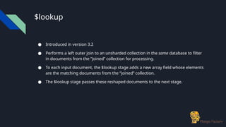 $lookup
● Introduced in version 3.2
● Performs a left outer join to an unsharded collection in the same database to filter
in documents from the “joined” collection for processing.
● To each input document, the $lookup stage adds a new array field whose elements
are the matching documents from the “joined” collection.
● The $lookup stage passes these reshaped documents to the next stage.
 