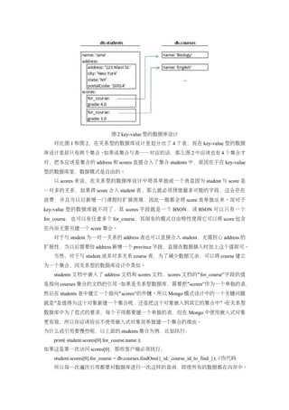 图 2 key-value 型的数据库设计
   对比图 1 和图 2，在关系型的数据库设计里划分出了 4 个表，而在 key-value 型的数据
库设计里却只有两个集合。如果说集合与表一一对应的话，那么图 2 中应该也有 4 个集合才
对，把本应该是集合的 address 和 scores 直接合入了集合 students 中，原因在于在 key-value
型的数据库里，数据模式是自由的。
   以 scores 来说，在关系型的数据库设计中将其单独成一个表是因为 student 与 score 是
一对多的关系，如果将 score 合入 student 表，那么就必须预留最多可能的字段，这会存在
浪费，并且当以后新增一门课程时扩展困难，因此一般都会将 score 表单独出来。而对于
key-value 型的数据库就不同了，其 scores 字段就是一个 BSON，该 BSON 可以只有一个
for_course，也可以有任意多个 for_course，其固有的模式自由特性使得它可以将 score 包含
在内而无需另建一个 score 集合。
   对于与 student 为一对一关系的 address 表也可以直接合入 student，无需担心 address 的
扩展性，当以后需要给 address 新增一个 province 字段，直接在数据插入时加上这个值即可。
   当然，对于与 student 成多对多关系 course 表，为了减少数据冗余，可以将 course 建立
为一个集合，同关系型的数据库设计中类似。
   students 文档中嵌入了 address 文档和 scores 文档，scores 文档的 “ for_course”字段的值
是指向 courses 集合的文档的引用。如果是关系型数据库，需要把“scores”作为一个单独的表，
然后在 students 表中建立一个指向“ scores”的外键。所以 Mongo 模式设计中的一个关键问题
就是“是值得为这个对象新建一个集合呢，还是把这个对象嵌入到其它的集合中”。在关系型
数据库中为了范式的要求，每个子项都要建一个单独的表，但在 Mongo 中使用嵌入式对象
更有效，所以你应该给出不使用嵌入式对象而单独建一个集合的理由。
为什么说引用要慢些呢，以上面的 students 集合为例，比如执行：
   print( student.scores[0].for_course.name );
如果这是第一次访问 scores[0]，那些客户端必须执行：
   student.scores[0].for_course = db.courses.findOne({_id:_course_id_to_find_}); //伪代码
   所以每一次遍历引用都要对数据库进行一次这样的查询，即使所有的数据都在内存中。
 