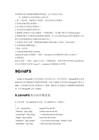 再考虑到从客户端到服务器端的种种延迟，这个时间也不会低。
    有一些规则可以决定该用嵌入还是引用：
1. 第一个类对象，也就是处于顶层的，往往应该有自己的集合。
2. 排列项详情对象应该用嵌入。
3. 处于被包含关系的应该用嵌入。
4. 多对多的关系通常应该用引用。
5. 数据量小的集合可以放心地做成一个单独的集合，因为整个集合可以很快地 cached。
6. 要想获得嵌入式对象的系统级视图会更困难一些。如上面的“Scores”如果不做成嵌入式对
象可以更容易地查询出分数排名前 100 的学生。
7. 如果嵌入的是大对象，需要留意到 BSON 对象的 4M 大小限定（后面会讲到）。
8. 如果性能是关键就用嵌入。
下面是一些示例：
1. Customer/Order/Order Line-Item
cutomers 和 orders 应该做成一个集合，line-items 应该以数组的形式嵌入在 order 中。
2. 博客系统
posts 应该是一个集合；author 可以是一个单独的集合，如果只需记录作者的 email 地址也
可以以字段的方式存在于 posts 中；comments 应该做成嵌入的对象。



9GridFS
    GridFS 是 MongoDB 中用来存储大文件而定义的一种文件系统。 MongoDB 默认是用
BSON 格式来对数据进行存储和网络传输。但由于 BSON 文档对象在 MongoDB 中最大为
4MB，无法存储大的对象。即使没有大小限制，BSON 也无法满足对大数据集的快速范围查
询，所以 MongoDB 引进了 GridFS。


9.1GridFS 表示的对象信息

1. 文件对象（类 GridFSFile 的对象）的元数据信息。结构如下
{
"_id" : <unspecified>,         // unique ID for this file
"filename" : data_string,       // human name for the file
"contentType" : data_string,        // valid mime type for the object
"length" : data_number,        // size of the file in bytes
"chunkSize" : data_number,          // size of each of the chunks. Default is 256k
"uploadDate" : data_date,       // date when object first stored
 