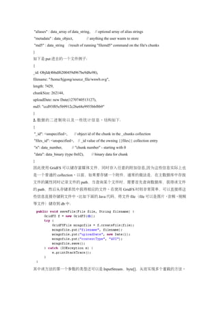 "aliases" : data_array of data_string,     // optional array of alias strings
"metadata" : data_object,            // anything the user wants to store
"md5" : data_string     //result of running "filemd5" command on the file's chunks
}
如下是 put 进去的一个文件例子：
{
_id: ObjId(4bbdf6200459d967be9d8e98),
filename: "/home/hjgong/source_file/wnwb.svg",
length: 7429,
chunkSize: 262144,
uploadDate: new Date(1270740513127),
md5: "ccd93f05e5b9912c26e68e9955bbf8b9"
}
2. 数据的二进制块以及一些统计信息。结构如下：
{
"_id": <unspecified>,        // object id of the chunk in the _chunks collection
"files_id": <unspecified>,     // _id value of the owning {{files}} collection entry
"n": data_number,         // "chunk number" - starting with 0
"data": data_binary (type 0x02),         // binary data for chunk
}
因此使用 GridFS 可以储存富媒体文件，同时存入任意的附加信息,因为这些信息实际上也
是一个普通的 collection。以前，如果要存储一个附件，通常的做法是，在主数据库中存放
文件的属性同时记录文件的 path，当查询某个文件时，需要首先查询数据库，获得该文件
的 path，然后从存储系统中获得相应的文件。在使用 GridFS 时则非常简单，可以直接将这
些信息直接存储到文件中。比如下面的 Java 代码，将文件 file（file 可以是图片、音频、视频
等文件）储存到 db 中：




其中该方法的第一个参数的类型还可以是 InputStream，byte[]，从而实现多个重载的方法。
 