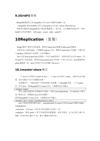 9.2GridFS 管理

 MongoDB 提供的工具 mongofiles 可以从命令行操作 GridFS。如：
  ./mongofiles -host localhost:1727 -u navygong -p 111 put ~/source_file/wnwb.svg
 每种语言提供的 MongoDB 客户端 API 都提供了一套方法，可以像操作普通文件一样对
GridFS 文件进行操作，包括 read()，write()，tell()，seek()等。



10Replication（复制）
 Mongo 提供了两种方式的复制：简单的 master-slave 配置及 replica pair 的概念。
 如果安全认证被 enable，不管哪种 replicate 方式，都要在 master/slave 中创建一个能为各
个 database 识别的用户名/密码。认证步骤如下：
 slave 先在 local.system.users 里查找一个名为"repl"的用户，找到后用它去认证 master。如
果"repl"用户没有找到，则使用 local.system.users 中的第一个用户去认证。local 数据库和
admin 数据库一样，local 中的用户可以访问整个 db server。


10.1master-slave 模式

   一个 server 可以同时为 master 和 slave。一个 slave 可以有多个 master，这种方式并不推
荐，因为可能会产生不可预期的结果。
   在该模式中，一般是在两个不同的机器上各部署一个 MongDB 实例，一个为 master，
另一作为 slave。将 MongoDB 作为 master 启动，只需要在命令行输入：
./mongod --master
    然后主服务进程将会在数据库中创建一个集合 local.oplog.$main，该 collection 主要记
录了事务日志，即需要在 slave 执行的操作。
而将 MongoDB 作为 slave 启动，只需要在命令行输入：
./mongod --slave --source <masterhostname>[:<port>]
    port 不指定时即使用默认端口，masterhostname 是 master 的 IP 或 master 机器的 FQDN。
其他配置选项：
--autoresync：自动 sync，但在 10 分钟内最多只会进行一次。
--oplogSize：指定 master 上用于存放更改的数据量，如果不指定，在 32 位机上最少为
50M，在 64 位机上最少为 1G，最大为磁盘空间的 5%。
 