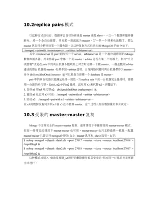 10.2replica pairs 模式

    以这种方式启动后，数据库会自动协商谁是 master 谁是 slave。一旦一个数据库服务器
断电，另一个会自动接管，并从那一刻起起为 master。万一另一个将来也出错了，那么
master 状态将会转回给第一个服务器。以这种复制方式启动本地 MongoDB 的命令如下：
./mongod --pairwith <remoteserver> --arbiter <arbiterserver>
    其中 remoteserver 是 pair 里的另一个 server，arbiterserver 是一个起仲裁作用的 Mongo
数据库服务器，用来协商 pair 中哪一个是 master。arbiter 运行在第三个机器上，利用“平分
决胜制”决定在 pair 中的两台机器不能联系上对方时让哪一个做 master，一般是能同 arbiter
通话的那台机器做 master。如果不加--arbiter 选项，出现网络问题时两台机器都作为 master。
命令 db.$cmd.findOne({ismaster:1})可以检查当前哪一个 database 是 master。
    pair 中的两台机器只能满足最终一致性。当 replica pair 中的一台机器完全挂掉时，需要
用一台新的来代替。如(n1, n2)中的 n2 挂掉，这时用 n3 来代替 n2。步骤如下：
1. 告诉 n1 用 n3 来代替 n2：db.$cmd.findOne({replacepeer:1});
2. 重启 n1 让它同 n3 对话：./mongod --pairwith n3 --arbiter <arbiterserver>
3. 启动 n3：./mongod --pairwith n1 --arbiter <arbiterserver>。
在 n3 的数据没有同步到 n1 前 n3 还不能做 master，这个过程长短由数据量的多少决定。


10.3 受限的 master-master 复制

    Mongo 不支持完全的 master-master 复制，通常情况下不推荐使用 master-master 模式，
但在一些特定的情况下 master-master 也可用。master-master 也只支持最终一致性。配置
master-master 只需运行 mongod 时同时加上--master 选项和--slave 选项。如下：
$ nohup mongod --dbpath /data1/db --port 27017 --master --slave --source localhost:27018 >
/tmp/dblog1 &
$ nohup mongod --dbpath /data2/db --port 27018 --master --slave --source localhost:27017 >
/tmp/dblog2 &
    这种模式对插入、查询及根据_id 进行的删除操作都是安全的。但对同一对象的并发更新
无法进行。
 