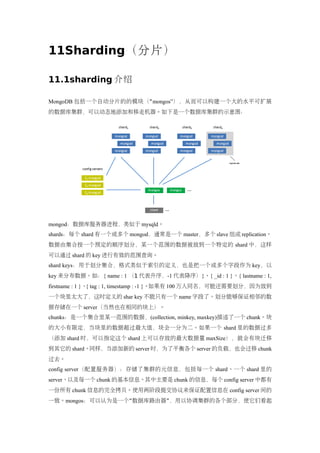 11Sharding（分片）

11.1sharding 介绍

MongoDB 包括一个自动分片的的模块（“ mongos”），从而可以构建一个大的水平可扩展
的数据库集群，可以动态地添加和移走机器。如下是一个数据库集群的示意图：




mongod：数据库服务器进程，类似于 mysqld。
shards：每个 shard 有一个或多个 mongod，通常是一个 master，多个 slave 组成 replication。
数据由集合按一个预定的顺序划分，某一个范围的数据被放到一个特定的 shard 中，这样
可以通过 shard 的 key 进行有效的范围查询。
shard keys：用于划分集合，格式类似于索引的定义，也是把一个或多个字段作为 key，以
key 来分布数据。如：{ name : 1 （1 代表升序，-1 代表降序）}、{ _id : 1 }、{ lastname : 1,
firstname : 1 }、{ tag : 1, timestamp : -1 }。如果有 100 万人同名，可能还需要划分，因为放到
一个块里太大了，这时定义的 shar key 不能只有一个 name 字段了。划分能够保证相邻的数
据存储在一个 server（当然也在相同的块上）。
chunks：是一个集合里某一范围的数据，(collection, minkey, maxkey)描述了一个 chunk。块
的大小有限定，当块里的数据超过最大值，块会一分为二。如果一个 shard 里的数据过多
（添加 shard 时，可以指定这个 shard 上可以存放的最大数据量 maxSize），就会有块迁移
到其它的 shard。同样，当添加新的 server 时，为了平衡各个 server 的负载，也会迁移 chunk
过去。
config server（配置服务器）：存储了集群的元信息，包括每一个 shard、一个 shard 里的
server、以及每一个 chunk 的基本信息。其中主要是 chunk 的信息，每个 config server 中都有
一份所有 chunk 信息的完全拷贝。使用两阶段提交协议来保证配置信息在 config server 间的
一致。mongos：可以认为是一个“数据库路由器”，用以协调集群的各个部分，使它们看起
 
