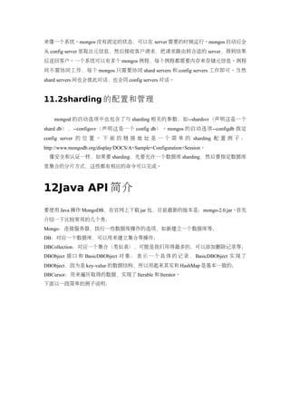 来像一个系统。mongos 没有固定的状态，可以在 server 需要的时候运行。mongos 启动后会
从 config server 里取出元信息，然后接收客户请求，把请求路由到合适的 server，得到结果
后送回客户。一个系统可以有多个 mongos 例程，每个例程都需要内存来存储元信息。例程
间不需协同工作，每个 mongos 只需要协同 shard servers 和 config servers 工作即可。当然
shard servers 间也会彼此对话，也会同 config servers 对话。


11.2sharding 的配置和管理

    mongod 的启动选项中也包含了与 sharding 相关的参数，如--shardsvr（声明这是一个
shard db），--configsvr（声明这是一个 config db）。mongos 的启动选项--configdb 指定
config server 的 位 置 。 下 面 的 链 接 地 址 是 一 个 简 单 的 sharding 配 置 例 子 ：
http://www.mongodb.org/display/DOCS/A+Sample+Configuration+Session。
  像安全和认证一样，如果要 sharding，先要允许一个数据库 sharding，然后要指定数据库
里集合的分片方式，这些都有相应的命令可以完成。



12Java API 简介
要使用 Java 操作 MongoDB，在官网上下载 jar 包，目前最新的版本是：mongo-2.0.jar。首先
介绍一下比较常用的几个类：
Mongo：连接服务器，执行一些数据库操作的选项，如新建立一个数据库等；
DB：对应一个数据库，可以用来建立集合等操作；
DBCollection：对应一个集合（类似表），可能是我们用得最多的，可以添加删除记录等；
DBObject 接 口 和 BasicDBObject 对 象 ： 表 示 一 个 具 体 的 记 录 ， BasicDBObject 实 现 了
DBObject，因为是 key-value 的数据结构，所以用起来其实和 HashMap 是基本一致的；
DBCursor：用来遍历取得的数据，实现了 Iterable 和 Iterator。
下面以一段简单的例子说明：
 
