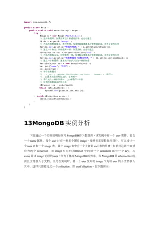13MongoDB 实例分析
   下面通过一个实例说明如何用 MongoDB 作为数据库。该实例中有一个 user 实体，包含
一个 name 属性，每个 user 对应一到多个图片 image。按照关系型数据库设计，可以设计一
个 user 表和一个 image 表，其中 image 表中有一个关联到 user 表的外键。如果将这两个表对
应为两个 collection ，即 image 对应的 collection 中的每一个 document 都有一个 key，其
value 是该 image 关联的 user。但为了体现 MongoDB 的效率，即 MongoDB 是 schema-free 的，
而且支持嵌入子文档，因此在实现时，将一个 user 发布的 image 作为该 user 的子文档嵌入
其中，这样只需要定义一个 collection，即 userCollection。如下图所示：
 