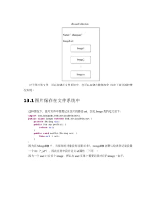 db.userCollection



                  Name:” zhangsan”

                  ImageList:

                               Image1



                               Image2




                                  ...
                               Image n



  对于图片等文件，可以存储在文件系统中，也可以存储在数据库中。因此下面分两种情
况实现。


13.1 图片保存在文件系统中

 这种情况下，图片实体中需要记录图片的路径 uri，因此 Image 类的定义如下：




 因为在 MongoDB 中，当保存的对象没有设置 ID 时，mongoDB 会默认给该条记录设置
 一个 ID（"_id"），因此在类中没有定义 id 属性（下同）。
 因为一个 user 对应多个 image，所以在 user 实体中需要记录对应的 image。如下：
 