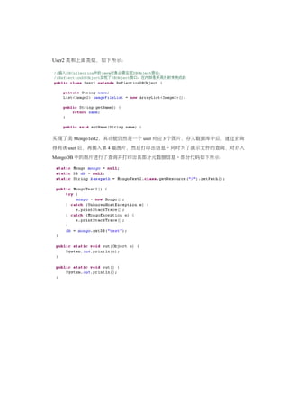 User2 类和上面类似，如下所示：




实现了类 MongoTest2，其功能仍然是一个 user 对应 3 个图片，存入数据库中后，通过查询
得到该 user 后，再插入第 4 幅图片，然后打印出信息。同时为了演示文件的查询，对存入
MongoDB 中的图片进行了查询并打印出其部分元数据信息。部分代码如下所示：
 